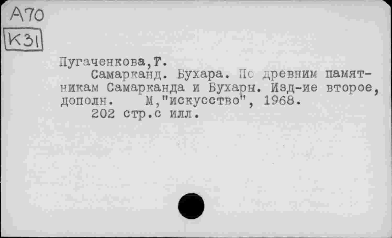 ﻿А70
КЗІ
Пугаченкова,?.
Самарканд. Бухара. По древним памятникам Самарканда и Бухары. Иэд-ие второе, дополн. "М,"искусство", I960.
202 стр.с илл.